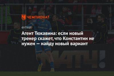 Агент Тюкавина: если новый тренер скажет, что Константин не нужен — найду новый вариант