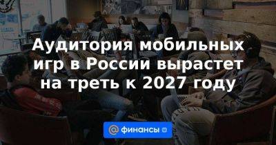 Аудитория мобильных игр в России вырастет на треть к 2027 году