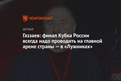 Газзаев: финал Кубка России всегда надо проводить на главной арене страны — в «Лужниках»
