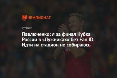 Павлюченко: я за финал Кубка России в «Лужниках» без Fan ID. Идти на стадион не собираюсь
