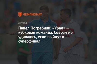 Павел Погребняк: «Урал» — кубковая команда. Совсем не удивлюсь, если выйдут в суперфинал
