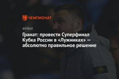 Гранат: провести Суперфинал Кубка России в «Лужниках» — абсолютно правильное решение