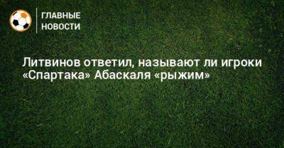 Литвинов ответил, называют ли игроки «Спартака» Абаскаля «рыжим»