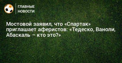 Мостовой заявил, что «Спартак» приглашает аферистов: «Тедеско, Ваноли, Абаскаль – кто это?»