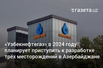 «Узбекнефтегаз» в 2024 году планирует приступить к разработке трёх месторождений в Азербайджане