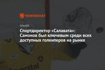 Александр Самонов - Спортдиректор «Салавата»: Самонов был ключевым среди всех доступных голкиперов на рынке - championat.com