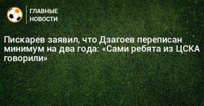 Пискарев заявил, что Дзагоев переписан минимум на два года: «Сами ребята из ЦСКА говорили»