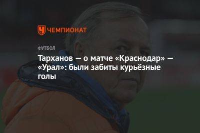 Тарханов — о матче «Краснодар» — «Урал»: были забиты курьёзные голы