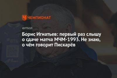 Борис Игнатьев: первый раз слышу о сдаче матча МЧМ-1993. Не знаю, о чём говорит Пискарёв