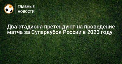 Два стадиона претендуют на проведение матча за Суперкубок России в 2023 году
