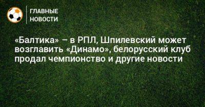 «Балтика» – в РПЛ, Шпилевский может возглавить «Динамо», белорусский клуб продал чемпионство и другие новости