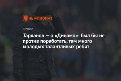 Тарханов — о «Динамо»: был бы не против поработать, там много молодых талантливых ребят