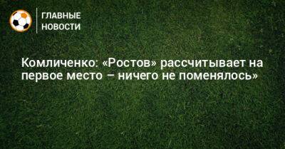 Комличенко: «Ростов» рассчитывает на первое место – ничего не поменялось»