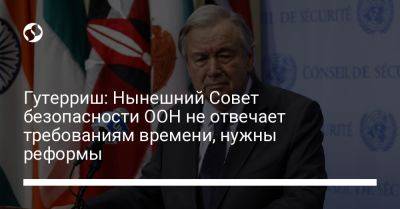 Гутерриш: Нынешний Совет безопасности ООН не отвечает требованиям времени, нужны реформы