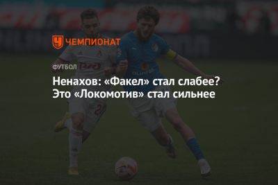 Ненахов: «Факел» стал слабее? Это «Локомотив» стал сильнее