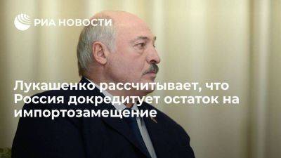 Лукашенко ждет, что Россия докредитует сумму на импортозамещение до 1,5 миллиарда долларов