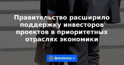 Правительство расширило поддержку инвесторов проектов в приоритетных отраслях экономики