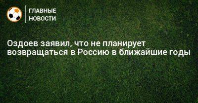 Оздоев заявил, что не планирует возвращаться в Россию в ближайшие годы