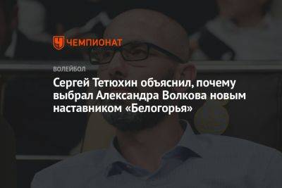 Сергей Тетюхин объяснил, почему выбрал Александра Волкова новым наставником «Белогорья»