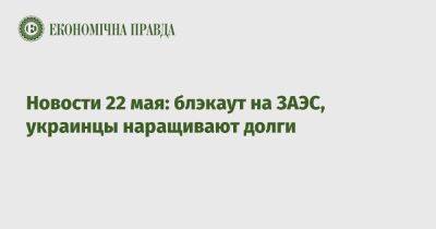 Новости 22 мая: блэкаут на ЗАЭС, украинцы наращивают долги