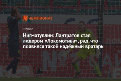 Нигматуллин: Лантратов стал лидером «Локомотива», рад, что появился такой надёжный вратарь