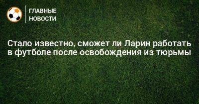 Николай Ларин - Стало известно, сможет ли Ларин работать в футболе после освобождения из тюрьмы - bombardir.ru