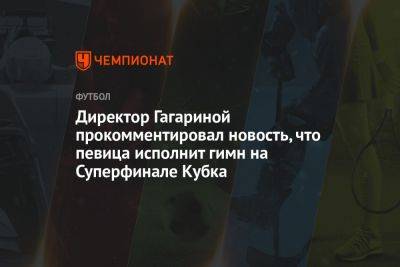 Директор Гагариной прокомментировал новость, что певица исполнит гимн на Суперфинале Кубка