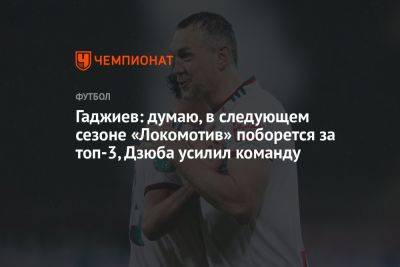 Гаджиев: думаю, в следующем сезоне «Локомотив» поборется за топ-3, Дзюба усилил команду