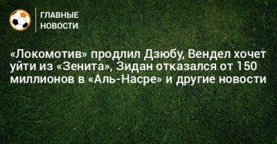 «Локомотив» продлил Дзюбу, Вендел хочет уйти из «Зенита», Зидан отказался от 150 миллионов в «Аль-Насре» и другие новости