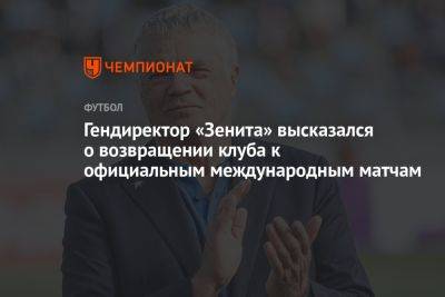Гендиректор «Зенита» высказался о возвращении клуба к официальным международным матчам