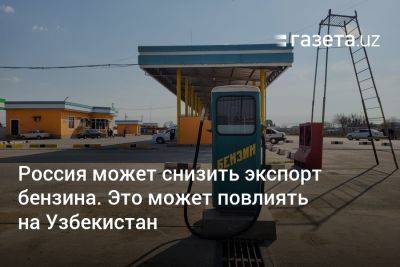 Россия рассматривает сокращение экспорта бензина. Это может повлиять на Узбекистан