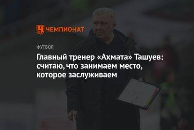 Главный тренер «Ахмата» Ташуев: считаю, что занимаем место, которое заслуживаем