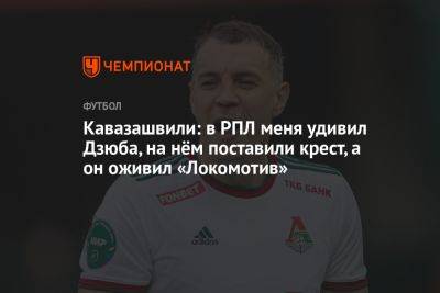 Кавазашвили: в РПЛ меня удивил Дзюба, на нём поставили крест, а он оживил «Локомотив»