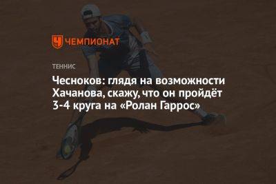 Чесноков: глядя на возможности Хачанова, скажу, что он пройдёт 3-4 круга на «Ролан Гаррос»