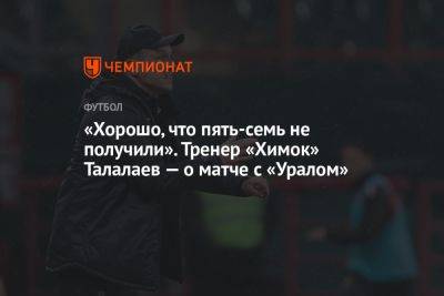 Андрей Талалаев - «Хорошо, что пять-семь не получили». Тренер «Химок» Талалаев — о матче с «Уралом» - championat.com