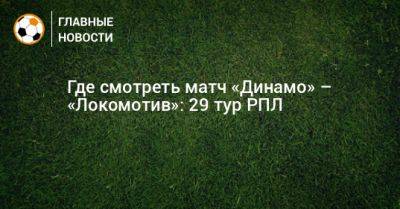 Где смотреть матч «Динамо» – «Локомотив»: 29 тур РПЛ