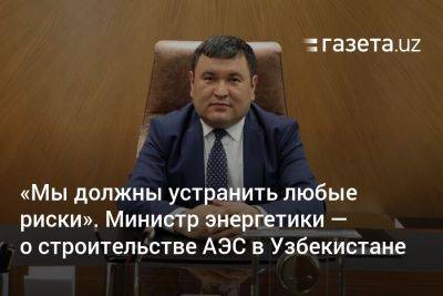 «Мы должны устранить любые риски». Министр энергетики — о строительстве АЭС в Узбекистане