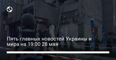 Пять главных новостей Украины и мира на 19:00 28 мая