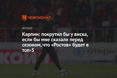 Карпин: покрутил бы у виска, если бы мне сказали перед сезоном, что «Ростов» будет в топ-5