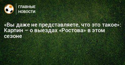 «Вы даже не представляете, что это такое»: Карпин – о выездах «Ростова» в этом сезоне