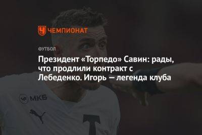 Президент «Торпедо» Савин: рады, что продлили контракт с Лебеденко. Игорь — легенда клуба
