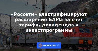 Андрей Рюмин - «Россети» электрифицируют расширение БАМа за счет тарифа, дивидендов и инвестпрограммы - smartmoney.one - Россия
