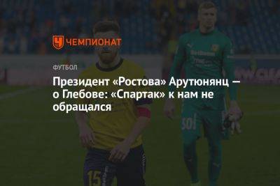 Арташес Арутюнянц - Данил Глебов - Президент «Ростова» Арутюнянц — о Глебове: «Спартак» к нам не обращался - championat.com - Москва