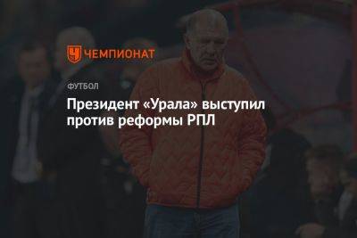 Григорий Иванов - Президент «Урала» выступил против реформы РПЛ - championat.com