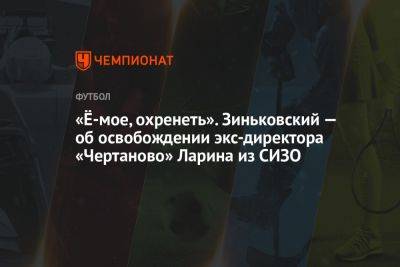 «Ё-мое, охренеть». Зиньковский — об освобождении экс-директора «Чертаново» Ларина из СИЗО