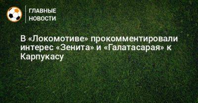 В «Локомотиве» прокомментировали интерес «Зенита» и «Галатасарая» к Карпукасу