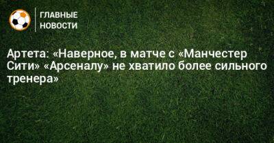 Микель Артета - Артета: «Наверное, в матче с «Манчестер Сити» «Арсеналу» не хватило более сильного тренера» - bombardir.ru