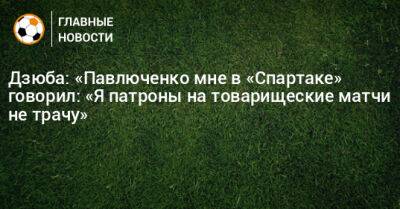 Дзюба: «Павлюченко мне в «Спартаке» говорил: «Я патроны на товарищеские матчи не трачу»