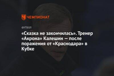 «Сказка не закончилась». Тренер «Акрона» Калешин — после поражения от «Краснодара» в Кубке