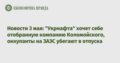 Экономические новости 3 мая: "Укрнафта" хочет себе отобранную компанию Коломойского, оккупанты на ЗАЭС убегают в отпуска